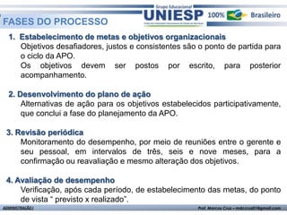 FASES DO PROCESSO
  1. Estabelecimento de metas e objetivos organizacionais
     Objetivos desafiadores, justos e consistentes são o ponto de partida para
     o ciclo da APO.
     Os objetivos devem ser postos por escrito, para posterior
     acompanhamento.

  2. Desenvolvimento do plano de ação
      Alternativas de ação para os objetivos estabelecidos participativamente,
      que conclui a fase do planejamento da APO.

 3. Revisão periódica
     Monitoramento do desempenho, por meio de reuniões entre o gerente e
     seu pessoal, em intervalos de três, seis e nove meses, para a
     confirmação ou reavaliação e mesmo alteração dos objetivos.

 4. Avaliação de desempenho
     Verificação, após cada período, de estabelecimento das metas, do ponto
     de vista “ previsto x realizado”.
ADMINISTRAÇÃO I                                       Prof. Marcos Cruz – mdccruz01@gmail.com
 