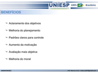 BENEFÍCIOS


       Aclaramento dos objetivos

       Melhoria do planejamento

       Padrões claros para controle

       Aumento da motivação

       Avaliação mais objetiva

       Melhoria do moral



ADMINISTRAÇÃO I                        Prof. Marcos Cruz – mdccruz01@gmail.com
 