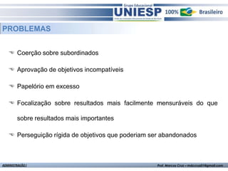 PROBLEMAS


    Coerção sobre subordinados

    Aprovação de objetivos incompatíveis

    Papelório em excesso

    Focalização sobre resultados mais facilmente mensuráveis do que

         sobre resultados mais importantes

    Perseguição rígida de objetivos que poderiam ser abandonados



ADMINISTRAÇÃO I                                     Prof. Marcos Cruz – mdccruz01@gmail.com
 