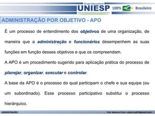 ADMINISTRAÇÃO POR OBJETIVO - APO

  É um processo de entendimento dos objetivos de uma organização, de

  maneira que a administração e funcionários desempenhem as suas

  funções em função desses objetivos e que os compreendam.

  A APO é um procedimento sugerido para aplicação prática do processo de

  planejar, organizar, executar e controlar.

  A base da APO é o processo do qual participam o chefe e sua equipe (ou

  um subordinado). Esse processo participativo substitui o processo

  hierárquico.
ADMINISTRAÇÃO I                                    Prof. Marcos Cruz – mdccruz01@gmail.com
 