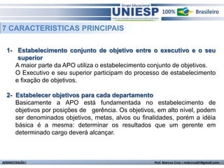 7 CARACTERISTICAS PRINCIPAIS

  1- Estabelecimento conjunto de objetivo entre o executivo e o seu
      superior
     A maior parte da APO utiliza o estabelecimento conjunto de objetivos.
     O Executivo e seu superior participam do processo de estabelecimento
     e fixação de objetivos.

  2- Estabelecer objetivos para cada departamento
     Basicamente a APO está fundamentada no estabelecimento de
     objetivos por posições de gerência. Os objetivos, em alto nível, podem
     ser denominados objetivos, metas, alvos ou finalidades, porém a idéia
     básica é a mesma: determinar os resultados que um gerente em
     determinado cargo deverá alcançar.



ADMINISTRAÇÃO I                                      Prof. Marcos Cruz – mdccruz01@gmail.com
 