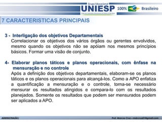 7 CARACTERISTICAS PRINCIPAIS

  3 - Interligação dos objetivos Departamentais
     Correlacionar os objetivos dos vários órgãos ou gerentes envolvidos,
     mesmo quando os objetivos não se apóiam nos mesmos princípios
     básicos. Formar uma visão de conjunto.

  4- Elaborar planos táticos e planos operacionais, com ênfase na
      mensuração e no controle
     Após a definição dos objetivos departamentais, elaboram-se os planos
     táticos e os planos operacionais para alcançá-los. Como a APO enfatiza
     a quantificação a mensuração e o controle, torna-se necessário
     mensurar os resultados atingidos e compara-lo com os resultados
     planejados. Somente os resultados que podem ser mensurados podem
     ser aplicados a APO.


ADMINISTRAÇÃO I                                      Prof. Marcos Cruz – mdccruz01@gmail.com
 