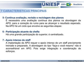 7 CARACTERISTICAS PRINCIPAIS

  5- Contínua avaliação, revisão e reciclagem dos planos
     É necessário uma avaliação contínua dos planos na abordagem da
     APO, para a correção do rumo para se alcançar o resultado esperado.
     Na APO há um ciclo que envolve as seguintes etapas:

  6 - Participação atuante da chefia
      Há uma grande participação do superior, é centralizado.

  7 - Apoio intenso do staff
      A implantação da APO requer o apoio intenso de um staff previamente
      treinado e preparado. A abordagem do tipo “faça-o você mesmo” não é
      aconselhável em APO. Pois exige integração e coordenação de
      esforços.


ADMINISTRAÇÃO I                                        Prof. Marcos Cruz – mdccruz01@gmail.com
 
