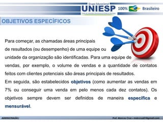 OBJETIVOS ESPECÍFICOS


  Para começar, as chamadas áreas principais
  de resultados (ou desempenho) de uma equipe ou
  unidade da organização são identificadas. Para uma equipe de
  vendas, por exemplo, o volume de vendas e a quantidade de contatos
  feitos com clientes potenciais são áreas principais de resultados.
  Em seguida, são estabelecidos objetivos (como aumentar as vendas em
  7% ou conseguir uma venda em pelo menos cada dez contatos). Os
  objetivos sempre devem ser definidos de maneira específica e
  mensurável.

ADMINISTRAÇÃO I                                         Prof. Marcos Cruz – mdccruz01@gmail.com
 