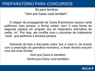 Só para lembrar:  “ Vem pra Caixa você também”.   O slogan da propaganda da Caixa Econômica causou certa polêmica. Isso porque, a forma verbal ‘vem’ é uma forma da segunda pessoa do singular (tu) do imperativo afirmativo do verbo ‘vir’. Por isso, ela conflita com o pronome de tratamento ‘você’, que pertence à terceira pessoa. Deixando de lado a discussão sobre ‘pra’ e ‘para a’, de acordo com a prescrição da gramática normativa, a frase deveria assumir uma das duas formas: Vem pra Caixa tu também. Venha pra Caixa você também. PROAB 2010 AULA 9 PREPARATÓRIO PARA CONCURSOS 