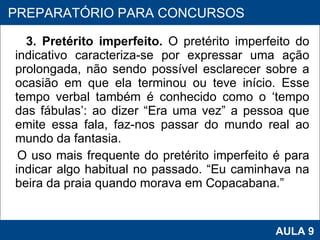 3. Pretérito imperfeito.  O pretérito imperfeito do indicativo caracteriza-se por expressar uma ação prolongada, não sendo possível esclarecer sobre a ocasião em que ela terminou ou teve início. Esse tempo verbal também é conhecido como o ‘tempo das fábulas’: ao dizer “Era uma vez” a pessoa que emite essa fala, faz-nos passar do mundo real ao mundo da fantasia.  O uso mais frequente do pretérito imperfeito é para indicar algo habitual no passado. “Eu caminhava na beira da praia quando morava em Copacabana.” PROAB 2010 AULA 9 PREPARATÓRIO PARA CONCURSOS 