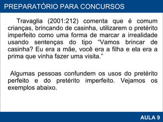 Travaglia (2001:212) comenta que é comum crianças, brincando de casinha, utilizarem o pretérito imperfeito como uma forma de marcar a irrealidade usando sentenças do tipo “Vamos brincar de casinha? Eu era a mãe, você era a filha e ela era a prima que vinha fazer uma visita.” Algumas pessoas confundem os usos do pretérito perfeito e do pretérito imperfeito. Vejamos os exemplos abaixo. PROAB 2010 AULA 9 PREPARATÓRIO PARA CONCURSOS 