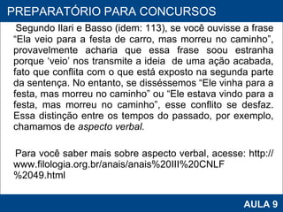Segundo Ilari e Basso (idem: 113), se você ouvisse a frase “Ela veio para a festa de carro, mas morreu no caminho”, provavelmente acharia que essa frase soou estranha porque ‘veio’ nos transmite a ideia  de uma ação acabada, fato que conflita com o que está exposto na segunda parte da sentença. No entanto, se disséssemos “Ele vinha para a festa, mas morreu no caminho” ou “Ele estava vindo para a festa, mas morreu no caminho”, esse conflito se desfaz. Essa distinção entre os tempos do passado, por exemplo, chamamos de  aspecto verbal.   Para você saber mais sobre aspecto verbal, acesse: http://www.filologia.org.br/anais/anais%20III%20CNLF%2049.html PROAB 2010 AULA 9 PREPARATÓRIO PARA CONCURSOS 