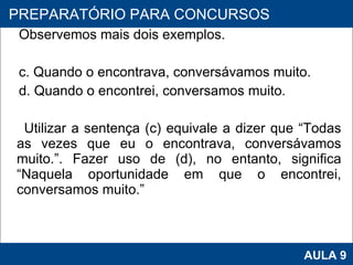 Observemos mais dois exemplos.   c. Quando o encontrava, conversávamos muito.  d. Quando o encontrei, conversamos muito.    Utilizar a sentença (c) equivale a dizer que “Todas as vezes que eu o encontrava, conversávamos muito.”. Fazer uso de (d), no entanto, significa “Naquela oportunidade em que o encontrei, conversamos muito.”   PROAB 2010 AULA 9 PREPARATÓRIO PARA CONCURSOS 