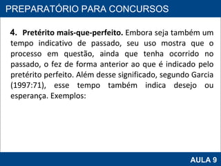4.  Pretérito mais-que-perfeito.  Embora seja também um tempo indicativo de passado, seu uso mostra que o processo em questão, ainda que tenha ocorrido no passado, o fez de forma anterior ao que é indicado pelo pretérito perfeito. Além desse significado, segundo Garcia (1997:71), esse tempo também indica desejo ou esperança. Exemplos: PROAB 2010 AULA 9 PREPARATÓRIO PARA CONCURSOS 