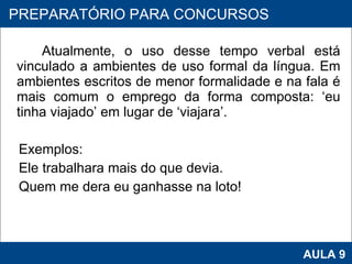 Atualmente, o uso desse tempo verbal está vinculado a ambientes de uso formal da língua. Em ambientes escritos de menor formalidade e na fala é mais comum o emprego da forma composta: ‘eu tinha viajado’ em lugar de ‘viajara’. Exemplos:  Ele trabalhara mais do que devia. Quem me dera eu ganhasse na loto! PROAB 2010 AULA 9 PREPARATÓRIO PARA CONCURSOS 