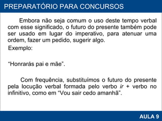 Embora não seja comum o uso deste tempo verbal com esse significado, o futuro do presente também pode ser usado em lugar do imperativo, para atenuar uma ordem, fazer um pedido, sugerir algo.  Exemplo:  “ Honrarás pai e mãe”. Com frequência, substituímos o futuro do presente pela locução verbal formada pelo verbo  ir  + verbo no infinitivo, como em “Vou sair cedo amanhã”. PROAB 2010 AULA 9 PREPARATÓRIO PARA CONCURSOS 