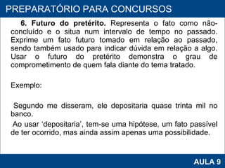 6. Futuro do pretérito.  Representa o fato como não-concluído e o situa num intervalo de tempo no passado.   Exprime um fato futuro tomado em relação ao passado, sendo também usado para indicar dúvida em relação a algo. Usar o futuro do pretérito demonstra o grau de comprometimento de quem fala diante do tema tratado.  Exemplo:  Segundo me disseram, ele depositaria quase trinta mil no banco.  Ao usar ‘depositaria’, tem-se uma hipótese, um fato passível de ter ocorrido, mas ainda assim apenas uma possibilidade. PROAB 2010 AULA 9 PREPARATÓRIO PARA CONCURSOS 