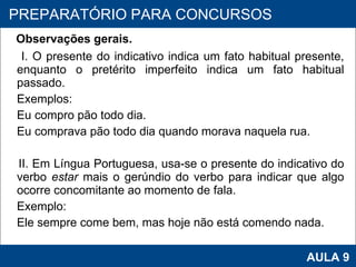 Observações gerais. I. O presente do indicativo indica um fato habitual presente, enquanto o pretérito imperfeito indica um fato habitual passado.  Exemplos:  Eu compro pão todo dia. Eu comprava pão todo dia quando morava naquela rua.   II. Em Língua Portuguesa, usa-se o presente do indicativo do verbo  estar  mais o gerúndio do verbo para indicar que algo ocorre concomitante ao momento de fala. Exemplo:  Ele sempre come bem, mas hoje não está comendo nada. PROAB 2010 AULA 9 PREPARATÓRIO PARA CONCURSOS 
