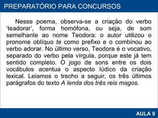 Nesse poema, observa-se a criação do verbo ‘teadorar’, forma homófona, ou seja, de som semelhante ao nome Teodora: o autor utilizou o pronome oblíquo  te  como prefixo e o combinou ao verbo adorar. No último verso, Teodora é o vocativo, separado do verbo pela vírgula, porque este já tem sentido completo. O jogo de sons entre os dois vocábulos acentua o aspecto lúdico da criação lexical. Leiamos o trecho a seguir, os três últimos parágrafos do texto  A lenda dos três reis magos . PROAB 2010 AULA 9 PREPARATÓRIO PARA CONCURSOS 