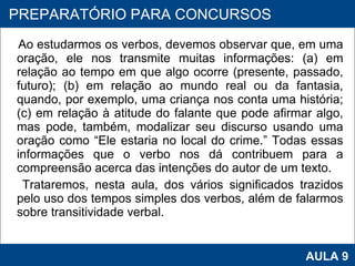 Ao estudarmos os verbos, devemos observar que, em uma oração, ele nos transmite muitas informações: (a) em relação ao tempo em que algo ocorre (presente, passado, futuro); (b) em relação ao mundo real ou da fantasia, quando, por exemplo, uma criança nos conta uma história; (c) em relação à atitude do falante que pode afirmar algo, mas pode, também, modalizar seu discurso usando uma oração como “Ele estaria no local do crime.” Todas essas informações que o verbo nos dá contribuem para a compreensão acerca das intenções do autor de um texto.  Trataremos, nesta aula, dos vários significados trazidos pelo uso dos tempos simples dos verbos, além de falarmos sobre transitividade verbal.  PROAB 2010 AULA 9 PREPARATÓRIO PARA CONCURSOS 
