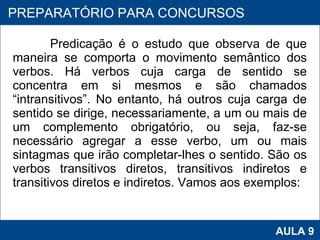 Predicação é o estudo que observa de que maneira se comporta o movimento semântico dos verbos. Há verbos cuja carga de sentido se concentra em si mesmos e são chamados “intransitivos”. No entanto, há outros cuja carga de sentido se dirige, necessariamente, a um ou mais de um complemento obrigatório, ou seja, faz-se necessário agregar a esse verbo, um ou mais sintagmas que irão completar-lhes o sentido. São os verbos transitivos diretos, transitivos indiretos e transitivos diretos e indiretos. Vamos aos exemplos: PROAB 2010 AULA 9 PREPARATÓRIO PARA CONCURSOS 