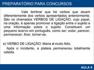 Vale lembrar que há verbos que atuam diferentemente dos verbos apresentados anteriormente. São os chamados VERBOS DE LIGAÇÃO, cujo papel, na oração, é apenas promover a ligação entre o sujeito e uma informação sobre o sujeito. Constituem um pequeno acervo em português, como  ser ,  estar ,  parecer ,  permanecer ,  ficar ,  tornar-se .    e) VERBO DE LIGAÇÃO: Maria  é  muito feliz. Após o incidente, a plateia  permaneceu  totalmente calada.    PROAB 2010 AULA 9 PREPARATÓRIO PARA CONCURSOS 