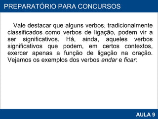 Vale destacar que alguns verbos, tradicionalmente classificados como verbos de ligação, podem vir a ser significativos. Há, ainda, aqueles verbos significativos que podem, em certos contextos, exercer apenas a função de ligação na oração. Vejamos os exemplos dos verbos  andar  e  ficar :     PROAB 2010 AULA 9 PREPARATÓRIO PARA CONCURSOS 