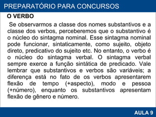 O VERBO Se observarmos a classe dos nomes substantivos e a classe dos verbos, perceberemos que o substantivo é o núcleo do sintagma nominal. Esse sintagma nominal pode funcionar, sintaticamente, como sujeito, objeto direto, predicativo do sujeito etc. No entanto, o verbo é o núcleo do sintagma verbal. O sintagma verbal sempre exerce a função sintática de predicado. Vale lembrar que substantivos e verbos são variáveis; a diferença está no fato de os verbos apresentarem flexão de tempo (+aspecto), modo e pessoa (+número), enquanto os substantivos apresentam flexão de gênero e número.  PROAB 2010 AULA 9 PREPARATÓRIO PARA CONCURSOS 