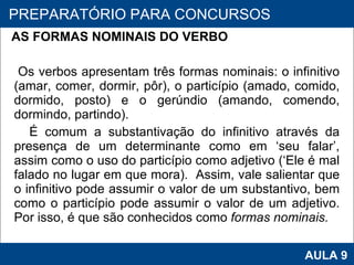 AS FORMAS NOMINAIS DO VERBO    Os verbos apresentam três formas nominais: o infinitivo (amar, comer, dormir, pôr), o particípio (amado, comido, dormido, posto) e o gerúndio (amando, comendo, dormindo, partindo).  É comum a substantivação do infinitivo através da presença de um determinante como em ‘seu falar’, assim como o uso do particípio como adjetivo (‘Ele é mal falado no lugar em que mora).  Assim, vale salientar que o infinitivo pode assumir o valor de um substantivo, bem como o particípio pode assumir o valor de um adjetivo. Por isso, é que são conhecidos como  formas nominais.     PROAB 2010 AULA 9 PREPARATÓRIO PARA CONCURSOS 