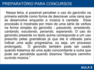 Nessa letra, é possível perceber o uso do gerúndio na primeira estrofe como forma de descrever uma cena que se desenvolve enquanto a música é cantada.  Essa procissão é mostrada por meio de uma série de verbos na forma simples do gerúndio -  passando, arrastando, cantando, escutando, penando, esperando . O uso do gerúndio presente no texto acima corresponde a um uso prescrito pelas gramáticas já que ele é utilizado para indicar uma ação progressiva, ou seja, um processo prolongado.  O gerúndio também pode ser usado quando tratamos de uma ação concomitante a outra que pode ser percebida quando dizemos “Sempre caminho ouvindo música.”     PROAB 2010 AULA 9 PREPARATÓRIO PARA CONCURSOS 