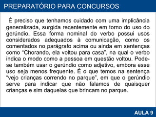 É preciso que tenhamos cuidado com uma implicância generalizada, surgida recentemente em torno do uso do gerúndio. Essa forma nominal do verbo possui usos considerados adequados à comunicação, como os comentados no parágrafo acima ou ainda em sentenças como “Chorando, ela voltou para casa”, na qual o verbo indica o modo como a pessoa em questão voltou. Pode-se também usar o gerúndio como adjetivo, embora esse uso seja menos frequente. É o que temos na sentença “vejo crianças correndo no parque”, em que o gerúndio serve para indicar que não falamos de quaisquer crianças e sim daquelas que brincam no parque.      PROAB 2010 AULA 9 PREPARATÓRIO PARA CONCURSOS 