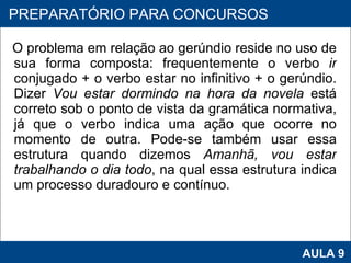 O problema em relação ao gerúndio reside no uso de sua forma composta: frequentemente o verbo  ir  conjugado + o verbo estar no infinitivo + o gerúndio. Dizer  Vou estar dormindo na hora da novela  está correto sob o ponto de vista da gramática normativa, já que o verbo indica uma ação que ocorre no momento de outra. Pode-se também usar essa estrutura quando dizemos  Amanhã, vou estar trabalhando o dia todo , na qual essa estrutura indica um processo duradouro e contínuo.      PROAB 2010 AULA 9 PREPARATÓRIO PARA CONCURSOS 