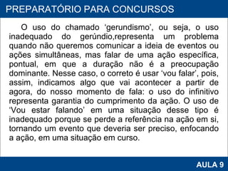 O uso do chamado ‘gerundismo’, ou seja, o uso inadequado do gerúndio,representa um problema quando não queremos comunicar a ideia de eventos ou ações simultâneas, mas falar de uma ação específica, pontual, em que a duração não é a preocupação dominante. Nesse caso, o correto é usar ‘vou falar’, pois, assim, indicamos algo que vai acontecer a partir de agora, do nosso momento de fala: o uso do infinitivo representa garantia do cumprimento da ação. O uso de ‘Vou estar falando’ em uma situação desse tipo é inadequado porque se perde a referência na ação em si, tornando um evento que deveria ser preciso, enfocando a ação, em uma situação em curso.      PROAB 2010 AULA 9 PREPARATÓRIO PARA CONCURSOS 