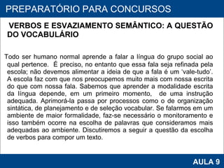 VERBOS E ESVAZIAMENTO SEMÂNTICO: A QUESTÃO DO VOCABULÁRIO      Todo ser humano normal aprende a falar a língua do grupo social ao qual pertence.  É preciso, no entanto que essa fala seja refinada pela escola; não devemos alimentar a ideia de que a fala é um ‘vale-tudo’. A escola faz com que nos preocupemos muito mais com nossa escrita do que com nossa fala. Sabemos que aprender a modalidade escrita da língua depende, em um primeiro momento,  de uma instrução adequada. Aprimorá-la passa por processos como o de organização sintática, de planejamento e de seleção vocabular. Se falarmos em um ambiente de maior formalidade, faz-se necessário o monitoramento e isso também ocorre na escolha de palavras que consideramos mais adequadas ao ambiente. Discutiremos a seguir a questão da escolha de verbos para compor um texto.      PROAB 2010 AULA 9 PREPARATÓRIO PARA CONCURSOS 