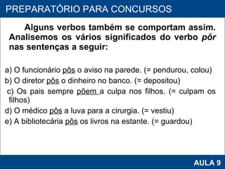 Alguns verbos também se comportam assim. Analisemos os vários significados do verbo  pôr  nas sentenças a seguir:   a) O funcionário  pôs  o aviso na parede. (= pendurou, colou) b) O diretor  pôs  o dinheiro no banco. (= depositou) c) Os pais sempre  põem  a culpa nos filhos. (= culpam os filhos) d) O médico  pôs  a luva para a cirurgia. (= vestiu) e) A bibliotecária  pôs  os livros na estante. (= guardou)     PROAB 2010 AULA 9 PREPARATÓRIO PARA CONCURSOS 