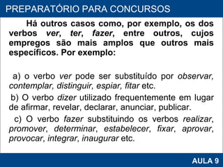 Há outros casos como, por exemplo, os dos verbos  ver ,  ter ,  fazer , entre outros, cujos empregos são mais amplos que outros mais específicos. Por exemplo: a) o verbo  ver  pode ser substituído por  observar, contemplar, distinguir, espiar, fitar  etc. b) O verbo  dizer  utilizado frequentemente em lugar de afirmar, revelar, declarar, anunciar, publicar. c) O verbo  fazer  substituindo os verbos  realizar ,  promover ,  determinar ,  estabelecer ,  fixar ,  aprovar ,  provocar ,  integrar ,  inaugurar  etc.     PROAB 2010 AULA 9 PREPARATÓRIO PARA CONCURSOS 