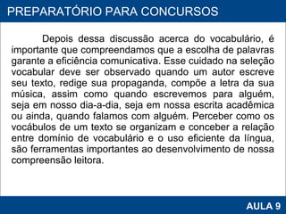 Depois dessa discussão acerca do vocabulário, é importante que compreendamos que a escolha de palavras garante a eficiência comunicativa. Esse cuidado na seleção vocabular deve ser observado quando um autor escreve seu texto, redige sua propaganda, compõe a letra da sua música, assim como quando escrevemos para alguém, seja em nosso dia-a-dia, seja em nossa escrita acadêmica ou ainda, quando falamos com alguém. Perceber como os vocábulos de um texto se organizam e conceber a relação entre domínio de vocabulário e o uso eficiente da língua, são ferramentas importantes ao desenvolvimento de nossa compreensão leitora.      PROAB 2010 AULA 9 PREPARATÓRIO PARA CONCURSOS 
