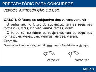 VERBOS: A PRESCRIÇÃO E O USO   CASO 1. O futuro do subjuntivo dos verbos ver e vir. O verbo  ver , no futuro do subjuntivo, tem as seguintes formas: vir, vires, vir, vier, virmos, virdes, virem. O verbo  vir , no futuro do subjuntivo, tem as seguintes formas: vier, vieres, vier, viermos, vierdes, vierem. Exemplo. Darei esse livro a ela se, quando  vier  para a faculdade, a  vir  aqui.     PROAB 2010 AULA 9 PREPARATÓRIO PARA CONCURSOS Verbo  vir   Verbo  ver 