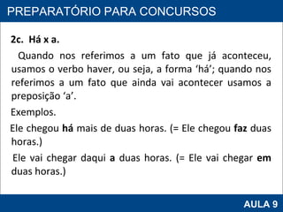 2c.  Há x a. Quando nos referimos a um fato que já aconteceu, usamos o verbo haver, ou seja, a forma ‘há’; quando nos referimos a um fato que ainda vai acontecer usamos a preposição ‘a’. Exemplos. Ele chegou  há  mais de duas horas. (= Ele chegou  faz  duas horas.) Ele vai chegar daqui  a  duas horas. (= Ele vai chegar  em  duas horas.)     PROAB 2010 AULA 9 PREPARATÓRIO PARA CONCURSOS 
