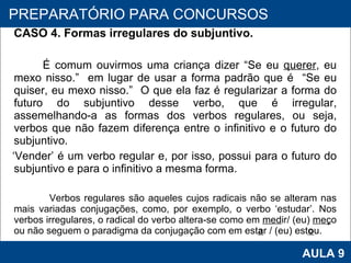 CASO 4. Formas irregulares do subjuntivo.   É comum ouvirmos uma criança dizer “Se eu  querer , eu mexo nisso.”  em lugar de usar a forma padrão que é  “Se eu quiser, eu mexo nisso.”  O que ela faz é regularizar a forma do futuro do subjuntivo desse verbo, que é irregular, assemelhando-a as formas dos verbos regulares, ou seja, verbos que não fazem diferença entre o infinitivo e o futuro do subjuntivo.  ‘ Vender’ é um verbo regular e, por isso, possui para o futuro do subjuntivo e para o infinitivo a mesma forma. Verbos regulares são aqueles cujos radicais não se alteram nas mais variadas conjugações, como, por exemplo, o verbo ‘estudar’. Nos verbos irregulares, o radical do verbo altera-se como em  med ir/ (eu)  meç o ou não seguem o paradigma da conjugação com em est a r / (eu) est o u.      PROAB 2010 AULA 9 PREPARATÓRIO PARA CONCURSOS 