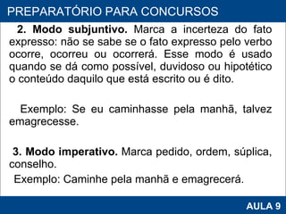 2. Modo subjuntivo.  Marca a incerteza do fato expresso: não se sabe se o fato expresso pelo verbo ocorre, ocorreu ou ocorrerá. Esse modo é usado quando se dá como possível, duvidoso ou hipotético o conteúdo daquilo que está escrito ou é dito.  Exemplo: Se eu caminhasse pela manhã, talvez emagrecesse. 3. Modo imperativo.  Marca pedido, ordem, súplica, conselho.  Exemplo: Caminhe pela manhã e emagrecerá. PROAB 2010 AULA 9 PREPARATÓRIO PARA CONCURSOS 