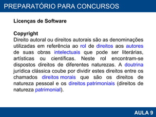 PROAB 2010 AULA 9 PREPARATÓRIO PARA CONCURSOS Licenças de Software Copyright Direito autoral ou direitos autorais são as denominações utilizadas em referência ao  rol  de  direitos  aos  autores  de suas obras  intelectuais  que pode ser literárias, artísticas ou científicas. Neste rol encontram-se dispostos direitos de diferentes naturezas. A  doutrina  jurídica clássica coube por dividir estes direitos entre os chamados  direitos morais  que são os direitos de natureza pessoal e os  direitos patrimoniais  (direitos de natureza  patrimonial ).   