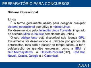 PROAB 2010 AULA 9 PREPARATÓRIO PARA CONCURSOS Sistema Operacional Linux É o termo geralmente usado para designar qualquer  sistema operacional  que utilize o  núcleo Linux .  Foi desenvolvido pelo  finlandês   Linus Torvalds , inspirado no sistema  Minix  ( Unix-like  semelhante ao UNIX) .  O seu  código fonte  está disponível sob licença  GPL . Inicialmente foi desenvolvido e utilizado por grupos de entusiastas, mas com o passar do tempo passou a ter a colaboração de grandes empresas, como a  IBM , a  Sun Microsystems , a  Hewlett-Packard  (HP),  Red Hat ,  Novell ,  Oracle ,  Google  e a  Canonical . 