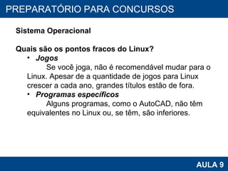 PROAB 2010 AULA 9 PREPARATÓRIO PARA CONCURSOS Sistema Operacional Quais são os pontos fracos do Linux? Jogos   Se você joga, não é recomendável mudar para o Linux. Apesar de a quantidade de jogos para Linux  crescer a cada ano, grandes títulos estão de fora.  Programas específicos   Alguns programas, como o AutoCAD, não têm equivalentes no Linux ou, se têm, são inferiores. 