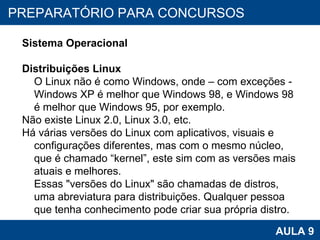 PROAB 2010 AULA 9 PREPARATÓRIO PARA CONCURSOS Sistema Operacional Distribuições Linux O Linux não é como Windows, onde – com exceções - Windows XP é melhor que Windows 98, e Windows 98 é melhor que Windows 95, por exemplo.  Não existe Linux 2.0, Linux 3.0, etc.  Há várias versões do Linux com aplicativos, visuais e configurações diferentes, mas com o mesmo núcleo, que é chamado “kernel”, este sim com as versões mais atuais e melhores. Essas "versões do Linux" são chamadas de distros, uma abreviatura para distribuições. Qualquer pessoa que tenha conhecimento pode criar sua própria distro.  