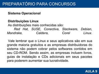 PROAB 2010 AULA 9 PREPARATÓRIO PARA CONCURSOS Sistema Operacional Distribuições Linux As distribuições mais conhecidas são: Red Hat, SUSE,   Conectiva ,  Slackware, Debian, Mandrake, Caldera,  Corel Linux . Vale lembrar que o Linux e seus aplicativos são em sua grande maioria gratuitos e as empresas distribuidoras do sistema não podem cobrar pelos softwares contidos em seu CD-ROM. Sendo assim, as empresas incluem livros, guias de instalação e CDs adicionais em seus pacotes para poderem aumentar sua lucratividade.  