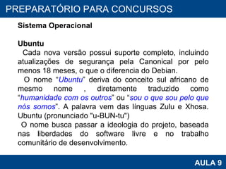 PROAB 2010 AULA 9 PREPARATÓRIO PARA CONCURSOS Sistema Operacional Ubuntu Cada nova versão possui suporte completo, incluindo atualizações de segurança pela Canonical por pelo menos 18 meses, o que o diferencia do Debian.  O nome “ Ubuntu ” deriva do conceito sul africano de mesmo nome , diretamente traduzido como “ humanidade com os outros ” ou “ sou o que sou pelo que nós somos ”. A palavra vem das línguas Zulu e Xhosa. Ubuntu (pronunciado "u-BUN-tu")   O nome busca passar a ideologia do projeto, baseada nas liberdades do software livre e no trabalho comunitário de desenvolvimento. 