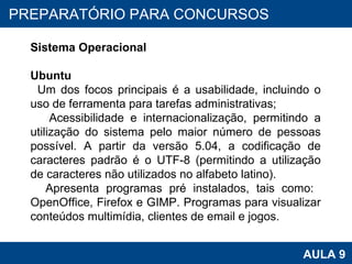PROAB 2010 AULA 9 PREPARATÓRIO PARA CONCURSOS Sistema Operacional Ubuntu Um dos focos principais é a usabilidade, incluindo o uso de ferramenta para tarefas administrativas;  Acessibilidade e internacionalização, permitindo a utilização do sistema pelo maior número de pessoas possível. A partir da versão 5.04, a codificação de caracteres padrão é o UTF-8 (permitindo a utilização de caracteres não utilizados no alfabeto latino).  Apresenta programas pré instalados, tais como:  OpenOffice, Firefox e GIMP. Programas para visualizar conteúdos multimídia, clientes de email e jogos.  