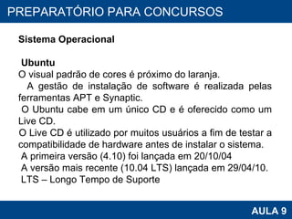 PROAB 2010 AULA 9 PREPARATÓRIO PARA CONCURSOS Sistema Operacional Ubuntu O visual padrão de cores é próximo do laranja.  A gestão de instalação de software é realizada pelas ferramentas APT e Synaptic.  O Ubuntu cabe em um único CD e é oferecido como um Live CD. O Live CD é utilizado por muitos usuários a fim de testar a compatibilidade de hardware antes de instalar o sistema.  A primeira versão (4.10) foi lançada em 20/10/04 A versão mais recente (10.04 LTS) lançada em 29/04/10. LTS – Longo Tempo de Suporte 