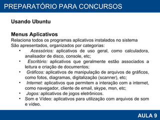 PROAB 2010 AULA 9 PREPARATÓRIO PARA CONCURSOS Usando Ubuntu Menus Aplicativos Relaciona todos os programas aplicativos instalados no sistema São apresentados, organizados por categorias: Acessórios:  aplicativos de uso geral, como calculadora, analisador de disco, console, etc; Escritório:  aplicativos que geralmente estão associados a leitura e criação de documentos; Gráficos:  aplicativos de manipulação de arquivos de gráficos, como fotos, diagramas, digitalização (scanner), etc;  Internet:  aplicativos que permitem a interação com a internet, como navegador, cliente de email, skype, msn, etc; Jogos:  aplicativos de jogos eletrônicos. Som e Vídeo: aplicativos para utilização com arquivos de som e vídeo.  