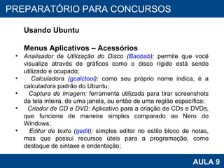 PROAB 2010 AULA 9 PREPARATÓRIO PARA CONCURSOS Usando Ubuntu Menus Aplicativos – Acessórios Analisador de Utilização do Disco ( Baobab ):  permite que você visualize através de gráficos como o disco rígido está sendo utilizado e ocupado; Calculadora ( gcalctool ):  como seu próprio nome indica, é a calculadora padrão do Ubuntu; Captura de Imagem:  ferramenta utilizada para tirar screenshots da tela inteira, de uma janela, ou então de uma região específica; Criador de CD e DVD:  Aplicativo para a criação de CDs e DVDs, que funciona de maneira simples comparado ao Nero do Windows; Editor de texto ( gedit ):  simples editor no estilo bloco de notas, mas que possui recursos úteis para a programação, como destaque de sintaxe e endentação; 