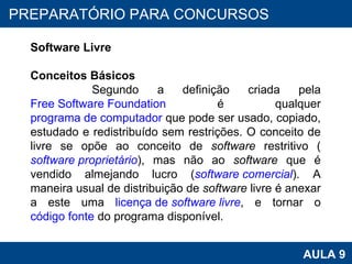 PROAB 2010 AULA 9 PREPARATÓRIO PARA CONCURSOS Software Livre Conceitos Básicos Segundo a definição criada pela  Free Software Foundation  é qualquer  programa de computador  que pode ser usado, copiado, estudado e redistribuído sem restrições. O conceito de livre se opõe ao conceito de  software  restritivo ( software  proprietário ), mas não ao  software  que é vendido almejando lucro ( software  comercial ). A maneira usual de distribuição de  software  livre é anexar a este uma  licença de  software  livre , e tornar o  código fonte  do programa disponível.  