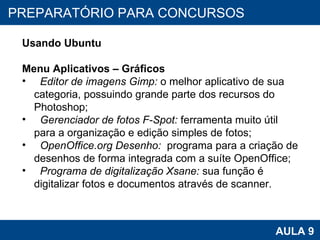 PROAB 2010 AULA 9 PREPARATÓRIO PARA CONCURSOS Usando Ubuntu Menu Aplicativos – Gráficos Editor de imagens Gimp:  o melhor aplicativo de sua categoria, possuindo grande parte dos recursos do Photoshop;  Gerenciador de fotos F-Spot:  ferramenta muito útil para a organização e edição simples de fotos;  OpenOffice.org Desenho:   programa para a criação de desenhos de forma integrada com a suíte OpenOffice; Programa de digitalização Xsane:  sua função é digitalizar fotos e documentos através de scanner.  