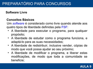 PROAB 2010 AULA 9 PREPARATÓRIO PARA CONCURSOS Software Livre Conceitos Básicos Um  software  é considerado como livre quando atende aos quatro tipos de liberdade definidas pela  FSF : A liberdade para executar o programa, para qualquer propósito;  A liberdade de estudar como o programa funciona, e adaptá-lo para as suas necessidades;  A liberdade de redistribuir, inclusive vender, cópias de modo que você possa ajudar ao seu próximo;  A liberdade de modificar o programa, e liberar estas modificações, de modo que toda a comunidade se beneficie;  